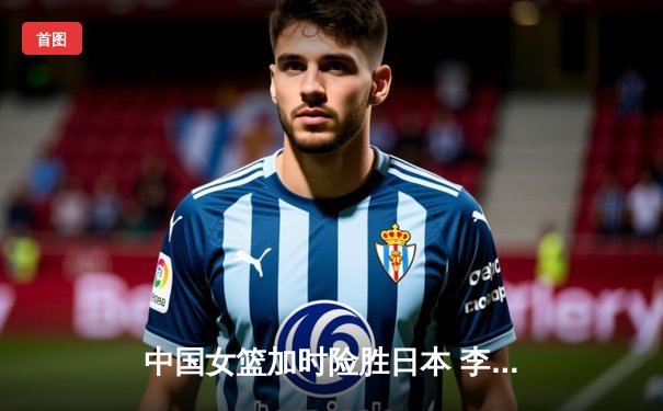 中国女篮加时险胜日本 李梦28分韩旭关键封锁定胜局