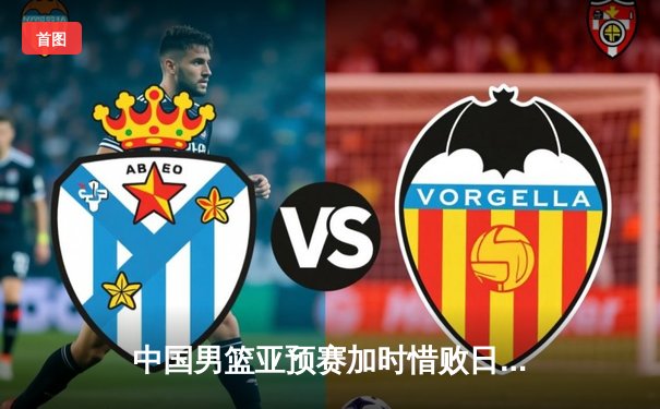 中国男篮亚预赛加时惜败日本，胡金秋空砍23分难救主