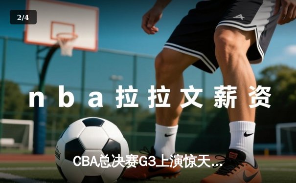 CBA总决赛G3上演惊天逆转 辽宁末节轰出24-2攻击波夺赛点 - 2