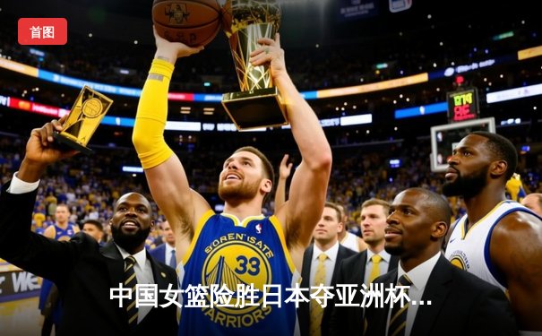 中国女篮险胜日本夺亚洲杯冠军，韩旭23分荣膺MVP