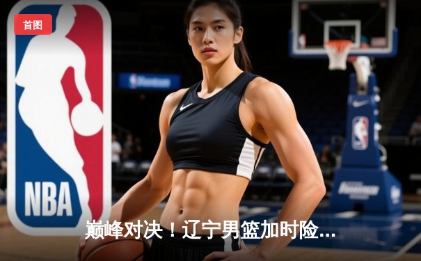 巅峰对决！辽宁男篮加时险胜广东，赵继伟33分导演惊天逆转