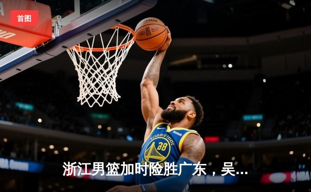 浙江男篮加时险胜广东，吴前32分力挽狂澜