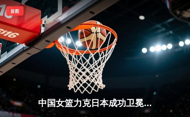 中国女篮力克日本成功卫冕亚洲杯，韩旭狂砍26分13篮板荣膺MVP