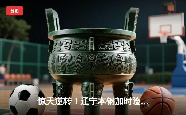 惊天逆转！辽宁本钢加时险胜广东东莞大益，总决赛悬念再起