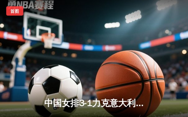 中国女排3-1力克意大利，张常宁复出砍18分助球队迎开门红