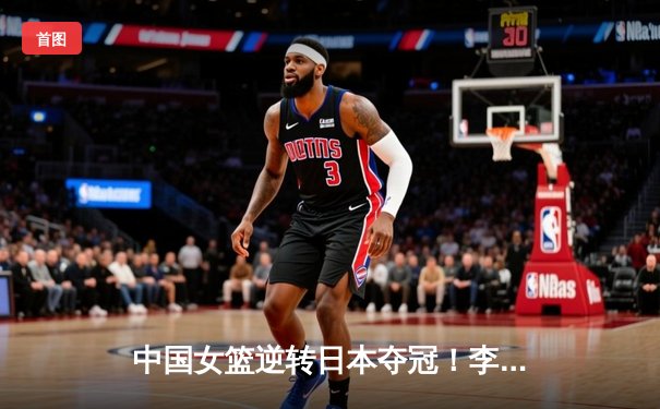 中国女篮逆转日本夺冠！李梦27分率队卫冕亚洲杯