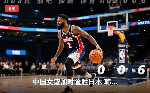 中国女篮加时险胜日本 韩旭23+15李梦关键三分定乾坤