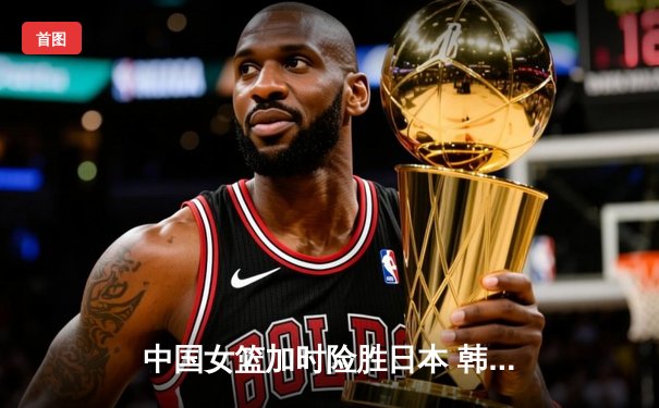 中国女篮加时险胜日本 韩旭23+15李梦关键三分定乾坤