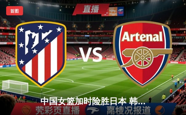 中国女篮加时险胜日本 韩旭23+15李梦关键三分定乾坤