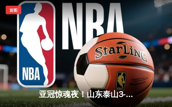 亚冠惊魂夜！山东泰山3-2逆转川崎前锋，贾德松补时绝杀上演齐鲁奇迹