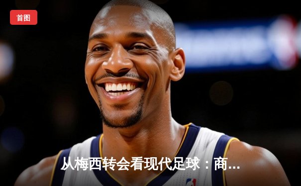 从梅西转会看现代足球：商业逻辑如何重塑体育竞技本质